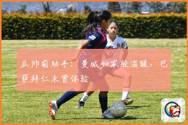 瓜帅前助手：曼城如家般温暖，巴萨拜仁未曾体验