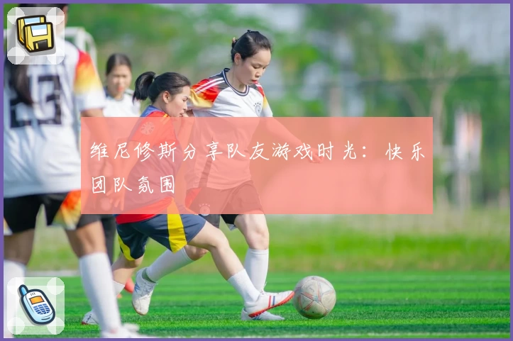 维尼修斯分享队友游戏时光:快乐团队氛围