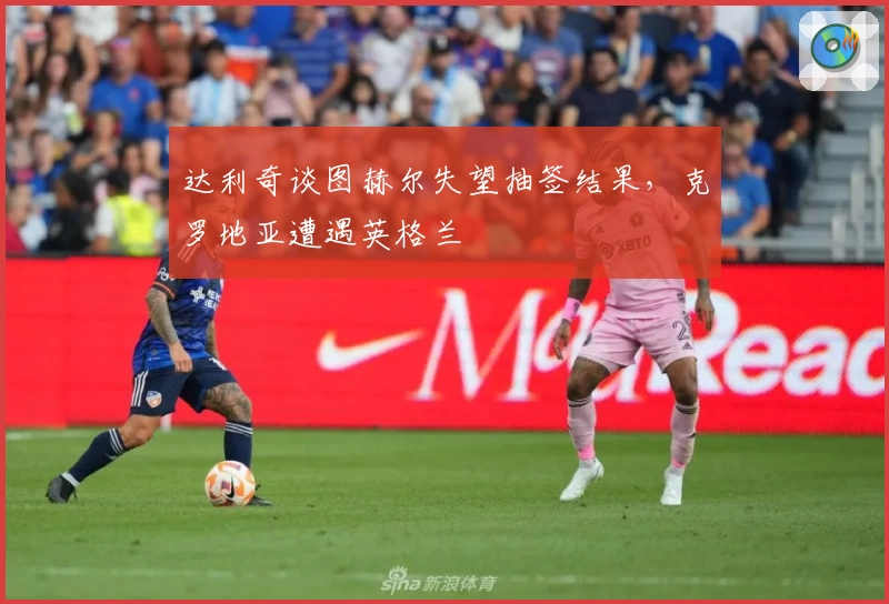 达利奇谈图赫尔失望抽签结果，克罗地亚遭遇英格兰