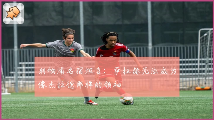 利物浦名宿坦言：萨拉赫无法成为像杰拉德那样的领袖