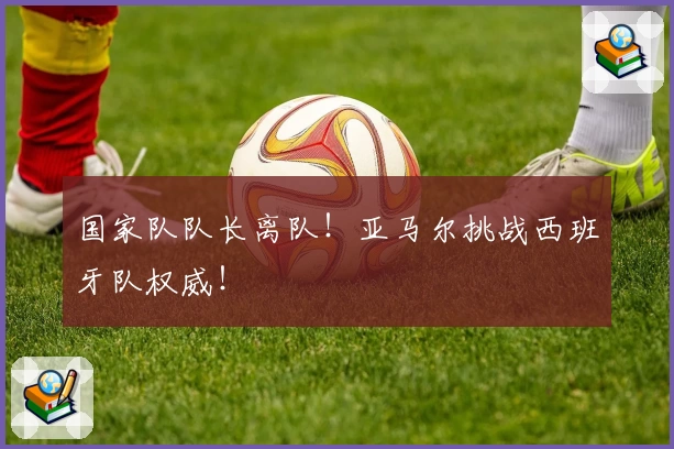 国家队队长离队！亚马尔挑战西班牙队权威！