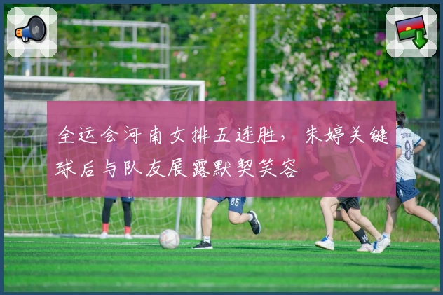 全运会河南女排五连胜，朱婷关键球后与队友展露默契笑容