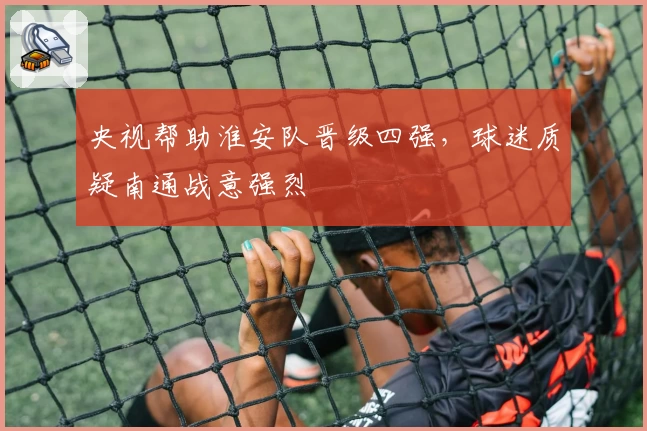 央视帮助淮安队晋级四强，球迷质疑南通战意强烈