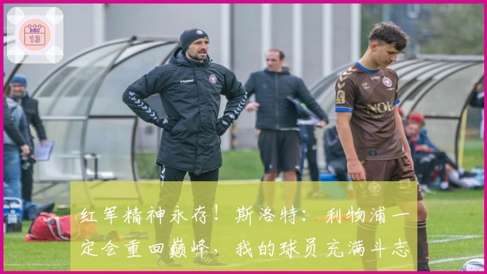 红军精神永存！斯洛特：利物浦一定会重回巅峰，我的球员充满斗志