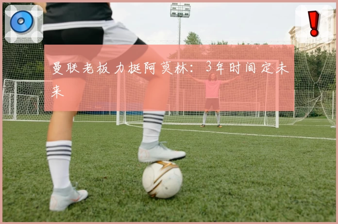 曼联老板力挺阿莫林:3年时间定未来