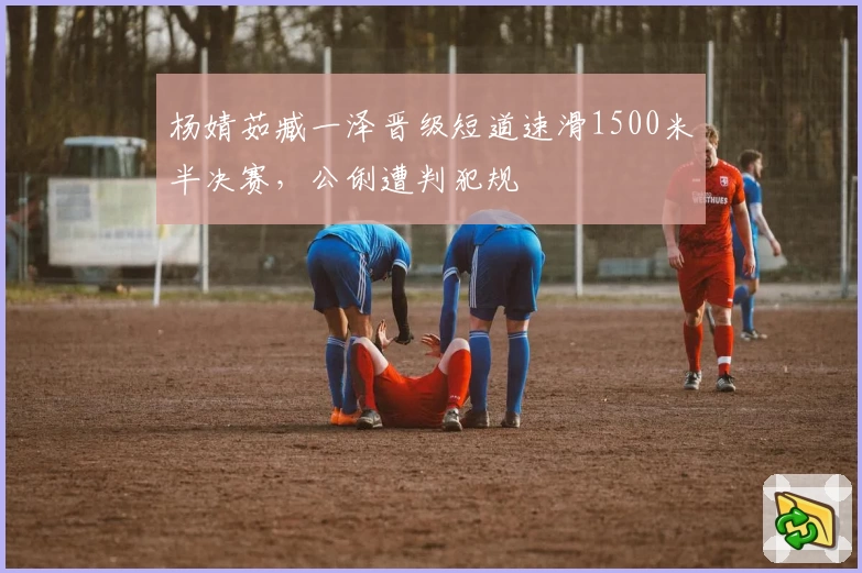 杨婧茹臧一泽晋级短道速滑1500米半决赛，公俐遭判犯规