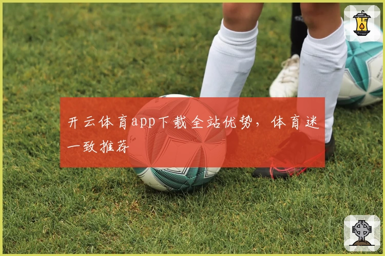 开云体育app下载全站优势，体育迷一致推荐