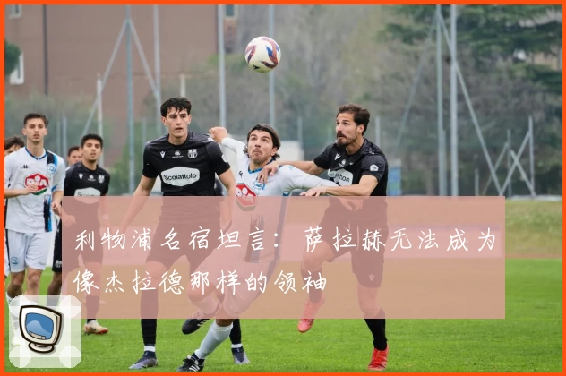 利物浦名宿坦言：萨拉赫无法成为像杰拉德那样的领袖