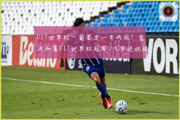 U17世界杯 - 葡萄牙一年两冠！首次加冕U17世界杯冠军，C罗送祝福