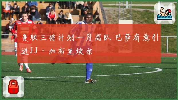 曼联三将计划一月离队 巴萨有意引进JJ·加布里埃尔