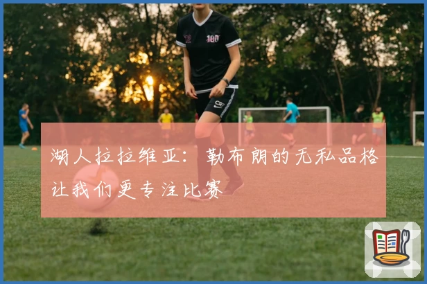 湖人拉拉维亚：勒布朗的无私品格让我们更专注比赛