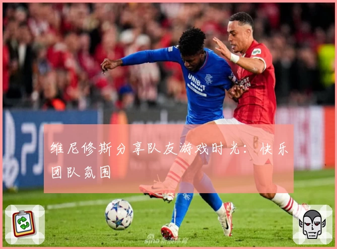 维尼修斯分享队友游戏时光：快乐团队氛围
